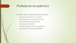Profissional Acadêmico
 Alguns tópicos citados por Bel em seu livro:
 Não se preocupe com sua idade
 Descubra quem te inspira e por quê
 Compartilhe suas dificuldades
 Seja sempre HUMILDE
 Seja acelerado, mas tenha paciência
 SAIA DA SUA ZONA DE CONFORTO

 