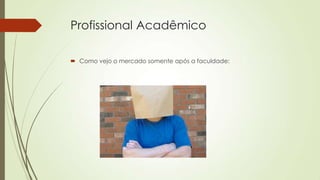 Profissional Acadêmico
 Como vejo o mercado somente após a faculdade:

 