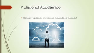 Profissional Acadêmico
 Como devo proceder em relação à faculdade e o mercado?

 