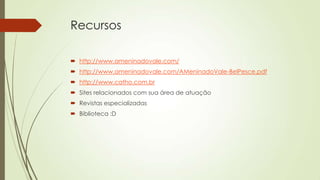 Recursos
 http://www.ameninadovale.com/
 http://www.ameninadovale.com/AMeninadoVale-BelPesce.pdf
 http://www.catho.com.br
 Sites relacionados com sua área de atuação

 Revistas especializadas
 Biblioteca :D

 