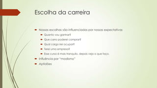 Escolha da carreira
 Nossas escolhas são influenciadas por nossas expectativas
 Quanto vou ganhar?
 Que carro poderei comprar?
 Qual cargo irei ocupar?
 Terei uma empresa?
 Esse curso é mais tranquilo, depois vejo o que faço.

 Influência por “modismo”
 Aptidões

 