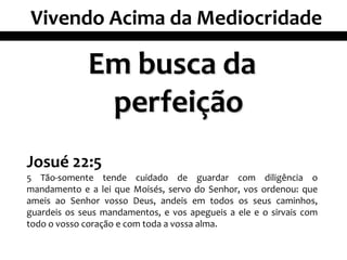Vivendo Acima da Mediocridade

             Em busca da
              perfeição
Josué 22:5
5 Tão-somente tende cuidado de guardar com diligência o
mandamento e a lei que Moisés, servo do Senhor, vos ordenou: que
ameis ao Senhor vosso Deus, andeis em todos os seus caminhos,
guardeis os seus mandamentos, e vos apegueis a ele e o sirvais com
todo o vosso coração e com toda a vossa alma.
 