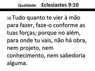 Qualidade   Eclesiastes 9:10

10 Tudo quanto te vier à mão
para fazer, faze-o conforme as
tuas forças; porque no além,
para onde tu vais, não há obra,
nem projeto, nem
conhecimento, nem sabedoria
alguma.
 