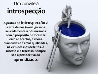 Um convite à
  introspecção
A pratica da introspecção é
  a arte de nos investigarmos
 acuradamente a nós mesmos
 com o proposito de localizar
    erros e acertos, as boas
qualidades e as más qualidades,
  as virtudes e os defeitos, o
 sucesso e o fracasso, sempre
      sob a perspectiva do
       aprendizado.
 