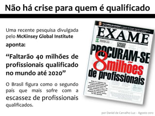 Não há crise para quem é qualificado

Uma recente pesquisa divulgada
pelo McKinsey Global Institute
aponta:

“Faltarão 40 milhões de
profissionais qualificado
no mundo até 2020”
O Brasil figura como o segundo
país que mais sofre com a
escassez de profissionais
qualificados.
                                 por Daniel de Carvalho Luz - Agosto 2012
 