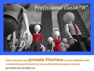 Profissional classe “A”




Como construir uma jornada Vitoriosa               em um ambiente onde
a competência profissional se tornou determinante para o sucesso.
por Daniel de Carvalho Luz
 
