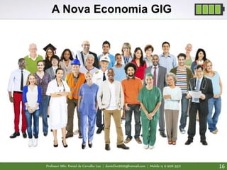 Professor MSc. Daniel de Carvalho Luz | daniel.luz2020@hotmail.com | Mobile 15 9 9126 5571 16
A Nova Economia GIG
5 Paradigmas que serão quebrados com a
nova Economia GIG
1. Carreira de muitos anos na mesma empresa já era
2. Diplomas e atividades centradas no ensino perderão peso
3. Planejamento rigoroso de carreira uma rua sem saída na economia GIG
4. Contexto livre de risco será coisa da antiguidade
5. Hierarquia, chefia e gerência serão a nova gripe espanhola
 