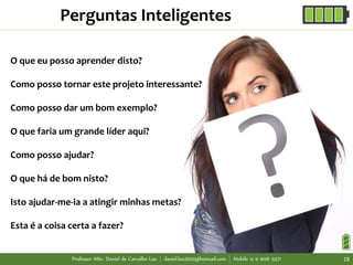 O que eu posso aprender disto?
Como posso tornar este projeto interessante?
Como posso dar um bom exemplo?
O que faria um grande líder aqui?
Como posso ajudar?
O que há de bom nisto?
Isto ajudar-me-ia a atingir minhas metas?
Esta é a coisa certa a fazer?
Perguntas Inteligentes
Professor MSc. Daniel de Carvalho Luz | daniel.luz2020@hotmail.com | Mobile 15 9 9126 5571 18
 