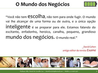 “Você não tem escolha, não tem para onde fugir. O mundo
vai lhe alcançar de uma forma ou de outra, e a única opção
inteligente é se preparar para ele. Estamos falando do
excitante, enfadonho, heroico, canalha, pequeno, grandioso
mundo dos negócios. O mundo real.”
O Mundo dos Negócios
_David Cohen
antigo editor da revista Exame
Professor MSc. Daniel de Carvalho Luz | daniel.luz2020@hotmail.com | Mobile 15 9 9126 5571 3
 