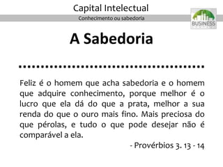 A Sabedoria
..........................................
Feliz é o homem que acha sabedoria e o homem
que adquire conhecimento, porque melhor é o
lucro que ela dá do que a prata, melhor a sua
renda do que o ouro mais fino. Mais preciosa do
que pérolas, e tudo o que pode desejar não é
comparável a ela.
- Provérbios 3. 13 - 14
20
Capital Intelectual
Conhecimento ou sabedoria
 