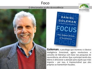 O direcionador oculto da excelência
Foco
Goleman, o psicólogo que escreveu o clássico
Inteligência Emocional, agora revoluciona o
conceito de liderança com base nas pesquisas de
neurociência, ele afirma: Que a principal tarefa dos
líderes é direcionar a atenção para aquilo que mais
importa – por isso, é imprescindível que eles
próprios se mantenham focados.
 