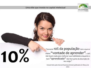 Uma elite que investe no capital intelectual
“Somente 10% da população tem o que se
chama “vontade de aprender”. 90%
não fazem nada para melhorar suas habilidades enquanto o
item “aprendizado” não fizer parte da descrição do
seu cargo.”
Estudo feito pela Harvard Business School publicado em Março de
2007.
10%
 