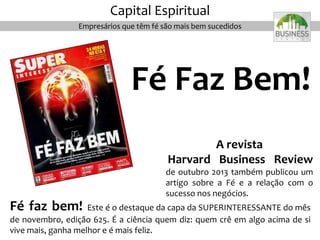 Fé faz bem! Este é o destaque da capa da SUPERINTERESSANTE do mês
de novembro, edição 625. É a ciência quem diz: quem crê em algo acima de si
vive mais, ganha melhor e é mais feliz.
A revista
Harvard Business Review
de outubro 2013 também publicou um
artigo sobre a Fé e a relação com o
sucesso nos negócios.
Fé Faz Bem!
Capital Espiritual
Empresários que têm fé são mais bem sucedidos
 