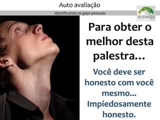 Para obter o
melhor desta
palestra…
Você deve ser
honesto com você
mesmo...
Impiedosamente
honesto.
Auto avaliação
Identificando os gaps pessoais
 
