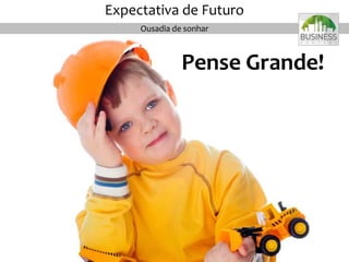 Pense Grande!
Ousadia de sonhar
Expectativa de Futuro
 