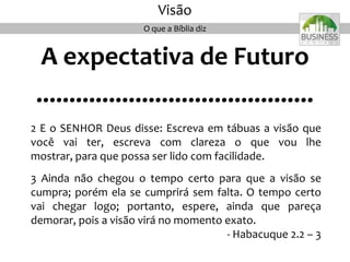 A expectativa de Futuro
..........................................
2 E o SENHOR Deus disse: Escreva em tábuas a visão que
você vai ter, escreva com clareza o que vou lhe
mostrar, para que possa ser lido com facilidade.
3 Ainda não chegou o tempo certo para que a visão se
cumpra; porém ela se cumprirá sem falta. O tempo certo
vai chegar logo; portanto, espere, ainda que pareça
demorar, pois a visão virá no momento exato.
- Habacuque 2.2 – 3
O que a Bíblia diz
Visão
 