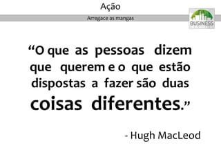 “O que as pessoas dizem
que querem e o que estão
dispostas a fazer são duas
coisas diferentes.”
- Hugh MacLeod
Arregace as mangas
Ação
 