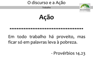 O discurso e a Ação
Ação
..........................................
Em todo trabalho há proveito, mas
ficar só em palavras leva à pobreza.
- Provérbios 14.23
Trabalhe
 