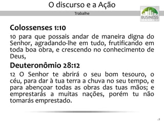 Colossenses 1:10
10 para que possais andar de maneira digna do
Senhor, agradando-lhe em tudo, frutificando em
toda boa obra, e crescendo no conhecimento de
Deus,
Deuteronômio 28:12
12 O Senhor te abrirá o seu bom tesouro, o
céu, para dar à tua terra a chuva no seu tempo, e
para abençoar todas as obras das tuas mãos; e
emprestarás a muitas nações, porém tu não
tomarás emprestado.
4848
O discurso e a Ação
Trabalhe
 
