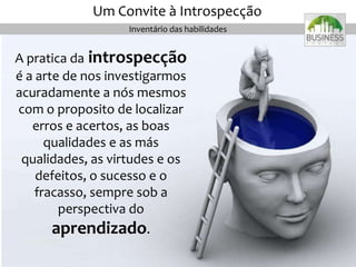 A pratica da introspecção
é a arte de nos investigarmos
acuradamente a nós mesmos
com o proposito de localizar
erros e acertos, as boas
qualidades e as más
qualidades, as virtudes e os
defeitos, o sucesso e o
fracasso, sempre sob a
perspectiva do
aprendizado.
Inventário das habilidades
Um Convite à Introspecção
 
