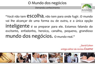 Demanda conhecimento
“Você não tem escolha, não tem para onde fugir. O mundo
vai lhe alcançar de uma forma ou de outra, e a única opção
inteligente é se preparar para ele. Estamos falando do
excitante, enfadonho, heroico, canalha, pequeno, grandioso
mundo dos negócios. O mundo real.”
O Mundo dos negócios
_David Cohen
antigo editor da revista Exame
 