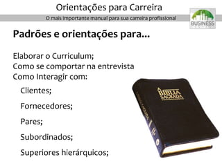 O mais importante manual para sua carreira profissional
Orientações para Carreira
Padrões e orientações para...
Elaborar o Curriculum;
Como se comportar na entrevista
Como Interagir com:
Clientes;
Fornecedores;
Pares;
Subordinados;
Superiores hierárquicos;
 
