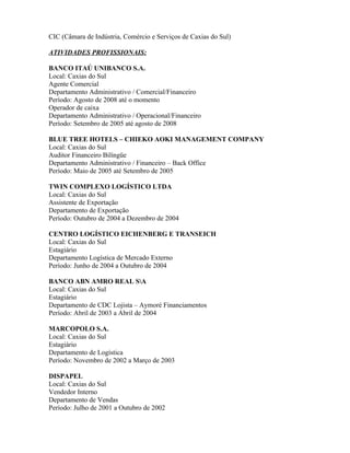 CIC (Câmara de Indústria, Comércio e Serviços de Caxias do Sul)

ATIVIDADES PROFISSIONAIS:

BANCO ITAÚ UNIBANCO S.A.
Local: Caxias do Sul
Agente Comercial
Departamento Administrativo / Comercial/Financeiro
Período: Agosto de 2008 até o momento
Operador de caixa
Departamento Administrativo / Operacional/Financeiro
Período: Setembro de 2005 até agosto de 2008

BLUE TREE HOTELS – CHIEKO AOKI MANAGEMENT COMPANY
Local: Caxias do Sul
Auditor Financeiro Bilíngüe
Departamento Administrativo / Financeiro – Back Office
Período: Maio de 2005 até Setembro de 2005

TWIN COMPLEXO LOGÍSTICO LTDA
Local: Caxias do Sul
Assistente de Exportação
Departamento de Exportação
Período: Outubro de 2004 a Dezembro de 2004

CENTRO LOGÍSTICO EICHENBERG E TRANSEICH
Local: Caxias do Sul
Estagiário
Departamento Logística de Mercado Externo
Período: Junho de 2004 a Outubro de 2004

BANCO ABN AMRO REAL SA
Local: Caxias do Sul
Estagiário
Departamento de CDC Lojista – Aymoré Financiamentos
Período: Abril de 2003 a Abril de 2004

MARCOPOLO S.A.
Local: Caxias do Sul
Estagiário
Departamento de Logística
Período: Novembro de 2002 a Março de 2003

DISPAPEL
Local: Caxias do Sul
Vendedor Interno
Departamento de Vendas
Período: Julho de 2001 a Outubro de 2002
 