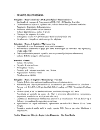 -   FUNÇÕES DESENVOLVIDAS:

Estagiário – Departamento de CDC LojistaAymoré Financiamentos:
- Verificação de contratos de financiamentos DCD, CSC e DC (análise de crédito)
- Cadastramento de lojistas da região da serra, vale do rio dos sinos, planalto e hortênsias
- Pagamentos de contratos de financiamentos
- Análise de solicitações de credenciamentos
- Inclusão de propostas de análise de crédito
- Checagem das propostas de crédito
- Instalação de sistema AFC (Automação Filial Consumer) via on-line
- Atendimento e recepção ao público em geral e a lojistas

Estagiário – Depto. de Logística / Marcopolo S/A
- Negociação de prazo de entrega de peças com fornecedores
- Assistência no suprimento de peças para linha de montagem de carrocerias tipo exportação;
   (CKD, SKD, CBU)
- Desenvolvimento de peças de reposição para empresas coligadas (mercado externo).
- Cotação de fretes e seguros internacionais

Vendedor Interno:
- Venda e pós-vendas;
- Captação de novos clientes;
- Promoção de vendas;
- Consultoria de custos orçamentários para clientes;
- Negociações e planos de vendas
- Atendimento ao público

Estagiário – Depto. de Logística / Eichenberg e Transeich
- Cotação de fretes internacionais (modais marítimo, rodoviário e aéreo)
- Assistência para Exportação (emissão de documentação para desembaraço de containers –
   Packing List, R.E., D.S.E., Origin Certified, Bill of Loading ou AWB, Fitossanitary Certified,
   etc. )
- Emissão de B/L, CRT e AWB internacionais, manifestos de carga e MIC /DTA
- Assistência ao controle de custos da filial e processos administrativos (orçamentos,
   pagamentos, transferências, serviços bancários, etc.)
- Coordenação de embarques internacionais exclusivos e consolidados ( Pick-up, Follow-up e
   Delivery) nos modais rodoviário, aéreo e marítimo.
- Agenciamento de cargas multimodais, representante exclusivo DHL Danzas Air & Ocean
   Freight.
- Emissão e envio de drafts, debit e credit, courrier DHL Express para cias. Marítimas e
   Importadores.

Auditor Financeiro Bilíngüe– Depto. Adm. Financeiro / Blue Tree Hotels
 