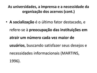 As universidades, a imprensa e a necessidade da
organização dos acervos (cont.)
• A socialização é o último fator destacado, e
refere-se à preocupação das instituições em
atrair um número cada vez maior de
usuários, buscando satisfazer seus desejos e
necessidades informacionais (MARTINS,
1996).
 