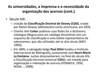 As universidades, a imprensa e a necessidade da
organização dos acervos (cont.)
• Século XIX:
– criação da Classificação Decimal de Dewey (CDD), criada
por Melvil Dewey, bibliotecário norte-americano, em 1876.
– Charles Ami Cutter publicou suas Rules for a dictionary
catalogue (Regras para um catálogo dicionário) com um
esquema de classificação e uma tabela representativa de
sobrenomes, que são utilizados até os dias atuais (MEY,
1995);
– Em 1895, o advogado belga Paul Otlet fundou o Instituto
Internacional de Bibliografia, juntamente com Henri-Marie
La Fontaine. Juntos desenvolveram, no final do século XIX,
a Classificação Decimal Universal (CDU), um tratado para
organização e indexação de acervos (FONSECA, 1992;
NOVA..., 1999).
 