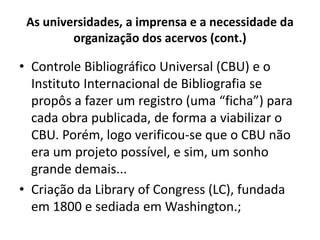 As universidades, a imprensa e a necessidade da
organização dos acervos (cont.)
• Controle Bibliográfico Universal (CBU) e o
Instituto Internacional de Bibliografia se
propôs a fazer um registro (uma “ficha”) para
cada obra publicada, de forma a viabilizar o
CBU. Porém, logo verificou-se que o CBU não
era um projeto possível, e sim, um sonho
grande demais...
• Criação da Library of Congress (LC), fundada
em 1800 e sediada em Washington.;
 