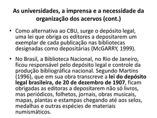 As universidades, a imprensa e a necessidade da
organização dos acervos (cont.)
• Como alternativa ao CBU, surge o depósito legal,
uma lei que obriga os editores a depositarem um
exemplar de cada publicação nas bibliotecas
designadas como depositárias (McGARRY, 1999).
• No Brasil, a Biblioteca Nacional, no Rio de Janeiro,
ficou responsável pelo depósito legal e controle da
produção bibliográfica nacional. Segundo Martins
(1996), que em sua obra transcreve a lei do depósito
legal brasileira, de 20 de dezembro de 1907, ficam
obrigadas as editoras a depositarem não só livros,
mas periódicos, folhetos, jornais, obras musicais,
mapas, plantas e estampas chegando até aos selos,
medalhas e outras espécies de materiais
numismáticos.
 