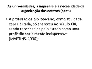 As universidades, a imprensa e a necessidade da
organização dos acervos (cont.)
• A profissão de bibliotecário, como atividade
especializada, só apareceu no século XIX,
sendo reconhecida pelo Estado como uma
profissão socialmente indispensável
(MARTINS, 1996);
 