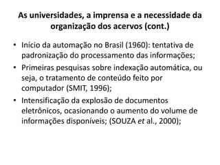As universidades, a imprensa e a necessidade da
organização dos acervos (cont.)
• Início da automação no Brasil (1960): tentativa de
padronização do processamento das informações;
• Primeiras pesquisas sobre indexação automática, ou
seja, o tratamento de conteúdo feito por
computador (SMIT, 1996);
• Intensificação da explosão de documentos
eletrônicos, ocasionando o aumento do volume de
informações disponíveis; (SOUZA et al., 2000);
 