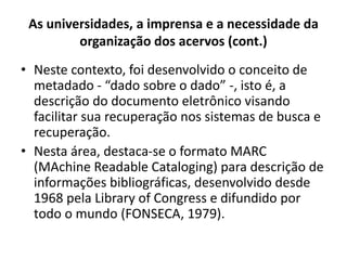 As universidades, a imprensa e a necessidade da
organização dos acervos (cont.)
• Neste contexto, foi desenvolvido o conceito de
metadado - “dado sobre o dado” -, isto é, a
descrição do documento eletrônico visando
facilitar sua recuperação nos sistemas de busca e
recuperação.
• Nesta área, destaca-se o formato MARC
(MAchine Readable Cataloging) para descrição de
informações bibliográficas, desenvolvido desde
1968 pela Library of Congress e difundido por
todo o mundo (FONSECA, 1979).
 