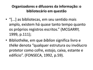 Organizadores e difusores da informação: o
bibliotecário em questão
• “[...] as bibliotecas, em seu sentido mais
amplo, existem há quase tanto tempo quanto
os próprios registros escritos.” (MCGARRY,
1999, p.111);
• Bibliothéke, em que biblion significa livro e
théke denota “qualquer estrutura ou invólucro
protetor como cofre, estojo, caixa, estante e
edifício”. (FONSECA, 1992, p.59).
 