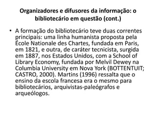 Organizadores e difusores da informação: o
bibliotecário em questão (cont.)
• A formação do bibliotecário teve duas correntes
principais: uma linha humanista proposta pela
École Nationale des Chartes, fundada em Paris,
em 1821, e outra, de caráter tecnicista, surgida
em 1887, nos Estados Unidos, com a School of
Library Economy, fundada por Melvil Dewey na
Columbia University em Nova York (BOTTENTUIT;
CASTRO, 2000). Martins (1996) ressalta que o
ensino da escola francesa era o mesmo para
bibliotecários, arquivistas-paleógrafos e
arqueólogos.
 