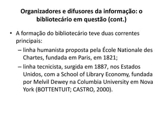 Organizadores e difusores da informação: o
bibliotecário em questão (cont.)
• A formação do bibliotecário teve duas correntes
principais:
– linha humanista proposta pela École Nationale des
Chartes, fundada em Paris, em 1821;
– linha tecnicista, surgida em 1887, nos Estados
Unidos, com a School of Library Economy, fundada
por Melvil Dewey na Columbia University em Nova
York (BOTTENTUIT; CASTRO, 2000).
 