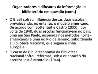 Organizadores e difusores da informação: o
bibliotecário em questão (cont.)
• O Brasil sofreu influência dessas duas escolas,
prevalecendo, no entanto, o modelo americano.
De acordo com Bottentuit e Castro (2000), por
volta de 1940, duas escolas funcionavam no país:
uma em São Paulo, inspirada nos métodos norte-
americanos e uma no Rio de Janeiro, subordinada
à Biblioteca Nacional, que seguia a linha
européia.
• O curso de Biblioteconomia da Biblioteca
Nacional sofreu reformas, sob a orientação do
escritor Josué Montello (1944).
 