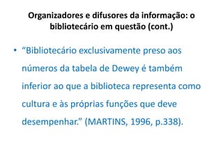 Organizadores e difusores da informação: o
bibliotecário em questão (cont.)
• “Bibliotecário exclusivamente preso aos
números da tabela de Dewey é também
inferior ao que a biblioteca representa como
cultura e às próprias funções que deve
desempenhar.” (MARTINS, 1996, p.338).
 