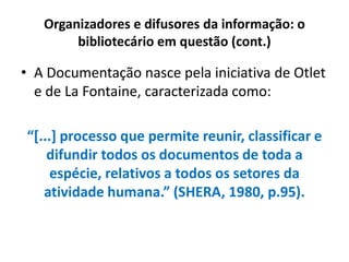 Organizadores e difusores da informação: o
bibliotecário em questão (cont.)
• A Documentação nasce pela iniciativa de Otlet
e de La Fontaine, caracterizada como:
“[...] processo que permite reunir, classificar e
difundir todos os documentos de toda a
espécie, relativos a todos os setores da
atividade humana.” (SHERA, 1980, p.95).
 