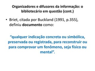 Organizadores e difusores da informação: o
bibliotecário em questão (cont.)
• Briet, citada por Buckland (1991, p.355),
definiu documento como:
“qualquer indicação concreta ou simbólica,
preservada ou registrada, para reconstruir ou
para comprovar um fenômeno, seja físico ou
mental”.
 