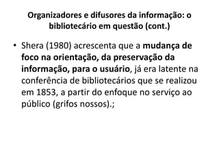 Organizadores e difusores da informação: o
bibliotecário em questão (cont.)
• Shera (1980) acrescenta que a mudança de
foco na orientação, da preservação da
informação, para o usuário, já era latente na
conferência de bibliotecários que se realizou
em 1853, a partir do enfoque no serviço ao
público (grifos nossos).;
 