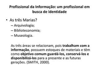 Profissional da Informação: um profissional em
busca de identidade
• As três Marias?
– Arquivologia;
– Biblioteconomia;
– Museologia.
As três áreas se relacionam, pois trabalham com a
informação, possuem estoques de materiais e têm
como objetivo comum guardá-los, conservá-los e
disponibilizá-los para a presente e as futuras
gerações. (SMITH, 2000).
 