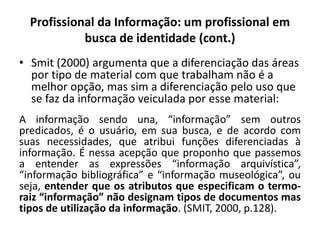 Profissional da Informação: um profissional em
busca de identidade (cont.)
• Smit (2000) argumenta que a diferenciação das áreas
por tipo de material com que trabalham não é a
melhor opção, mas sim a diferenciação pelo uso que
se faz da informação veiculada por esse material:
A informação sendo una, “informação” sem outros
predicados, é o usuário, em sua busca, e de acordo com
suas necessidades, que atribui funções diferenciadas à
informação. É nessa acepção que proponho que passemos
a entender as expressões “informação arquivística”,
“informação bibliográfica” e “informação museológica”, ou
seja, entender que os atributos que especificam o termo-
raiz “informação” não designam tipos de documentos mas
tipos de utilização da informação. (SMIT, 2000, p.128).
 