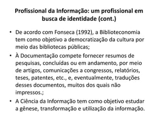 Profissional da Informação: um profissional em
busca de identidade (cont.)
• De acordo com Fonseca (1992), a Biblioteconomia
tem como objetivo a democratização da cultura por
meio das bibliotecas públicas;
• À Documentação compete fornecer resumos de
pesquisas, concluídas ou em andamento, por meio
de artigos, comunicações a congressos, relatórios,
teses, patentes, etc., e, eventualmente, traduções
desses documentos, muitos dos quais não
impressos.;
• A Ciência da Informação tem como objetivo estudar
a gênese, transformação e utilização da informação.
 