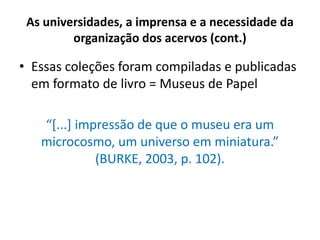 As universidades, a imprensa e a necessidade da
organização dos acervos (cont.)
• Essas coleções foram compiladas e publicadas
em formato de livro = Museus de Papel
“[...] impressão de que o museu era um
microcosmo, um universo em miniatura.”
(BURKE, 2003, p. 102).
 