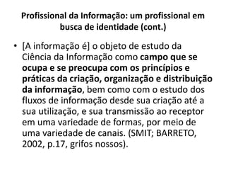 Profissional da Informação: um profissional em
busca de identidade (cont.)
• [A informação é] o objeto de estudo da
Ciência da Informação como campo que se
ocupa e se preocupa com os princípios e
práticas da criação, organização e distribuição
da informação, bem como com o estudo dos
fluxos de informação desde sua criação até a
sua utilização, e sua transmissão ao receptor
em uma variedade de formas, por meio de
uma variedade de canais. (SMIT; BARRETO,
2002, p.17, grifos nossos).
 