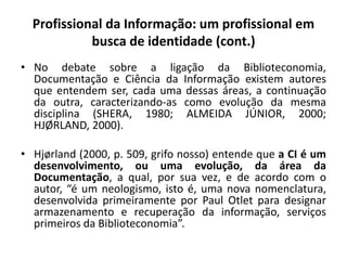 Profissional da Informação: um profissional em
busca de identidade (cont.)
• No debate sobre a ligação da Biblioteconomia,
Documentação e Ciência da Informação existem autores
que entendem ser, cada uma dessas áreas, a continuação
da outra, caracterizando-as como evolução da mesma
disciplina (SHERA, 1980; ALMEIDA JÚNIOR, 2000;
HJØRLAND, 2000).
• Hjørland (2000, p. 509, grifo nosso) entende que a CI é um
desenvolvimento, ou uma evolução, da área da
Documentação, a qual, por sua vez, e de acordo com o
autor, “é um neologismo, isto é, uma nova nomenclatura,
desenvolvida primeiramente por Paul Otlet para designar
armazenamento e recuperação da informação, serviços
primeiros da Biblioteconomia”.
 