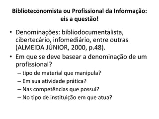 Biblioteconomista ou Profissional da Informação:
eis a questão!
• Denominações: bibliodocumentalista,
cibertecário, infomediário, entre outras
(ALMEIDA JÚNIOR, 2000, p.48).
• Em que se deve basear a denominação de um
profissional?
– tipo de material que manipula?
– Em sua atividade prática?
– Nas competências que possui?
– No tipo de instituição em que atua?
 